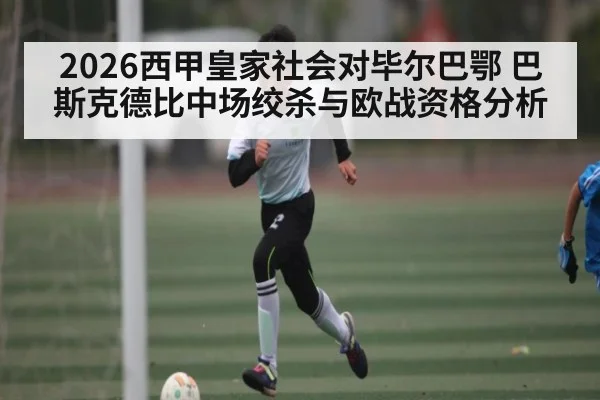 2026西甲皇家社会对毕尔巴鄂 巴斯克德比中场绞杀与欧战资格分析