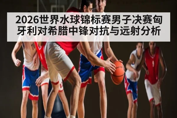 2026世界水球锦标赛男子决赛匈牙利对希腊中锋对抗与远射分析